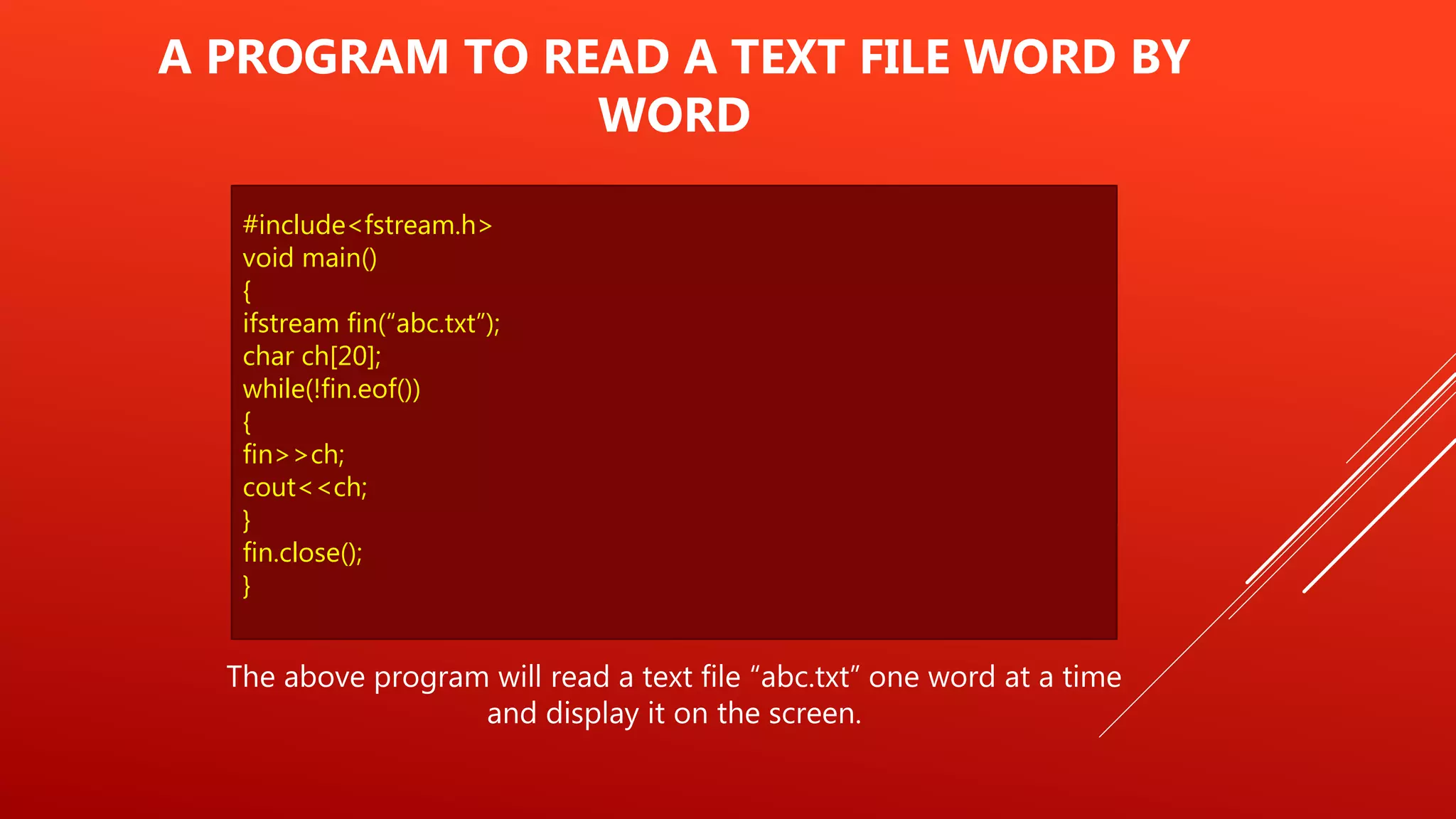 #include<fstream.h>
void main()
{
ifstream fin(“abc.txt”);
char ch[20];
while(!fin.eof())
{
fin>>ch;
cout<<ch;
}
fin.close();
}
A PROGRAM TO READ A TEXT FILE WORD BY
WORD
The above program will read a text file “abc.txt” one word at a time
and display it on the screen.
 