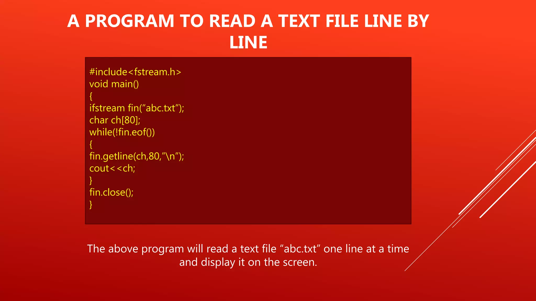 #include<fstream.h>
void main()
{
ifstream fin(“abc.txt”);
char ch[80];
while(!fin.eof())
{
fin.getline(ch,80,”n”);
cout<<ch;
}
fin.close();
}
A PROGRAM TO READ A TEXT FILE LINE BY
LINE
The above program will read a text file “abc.txt” one line at a time
and display it on the screen.
 