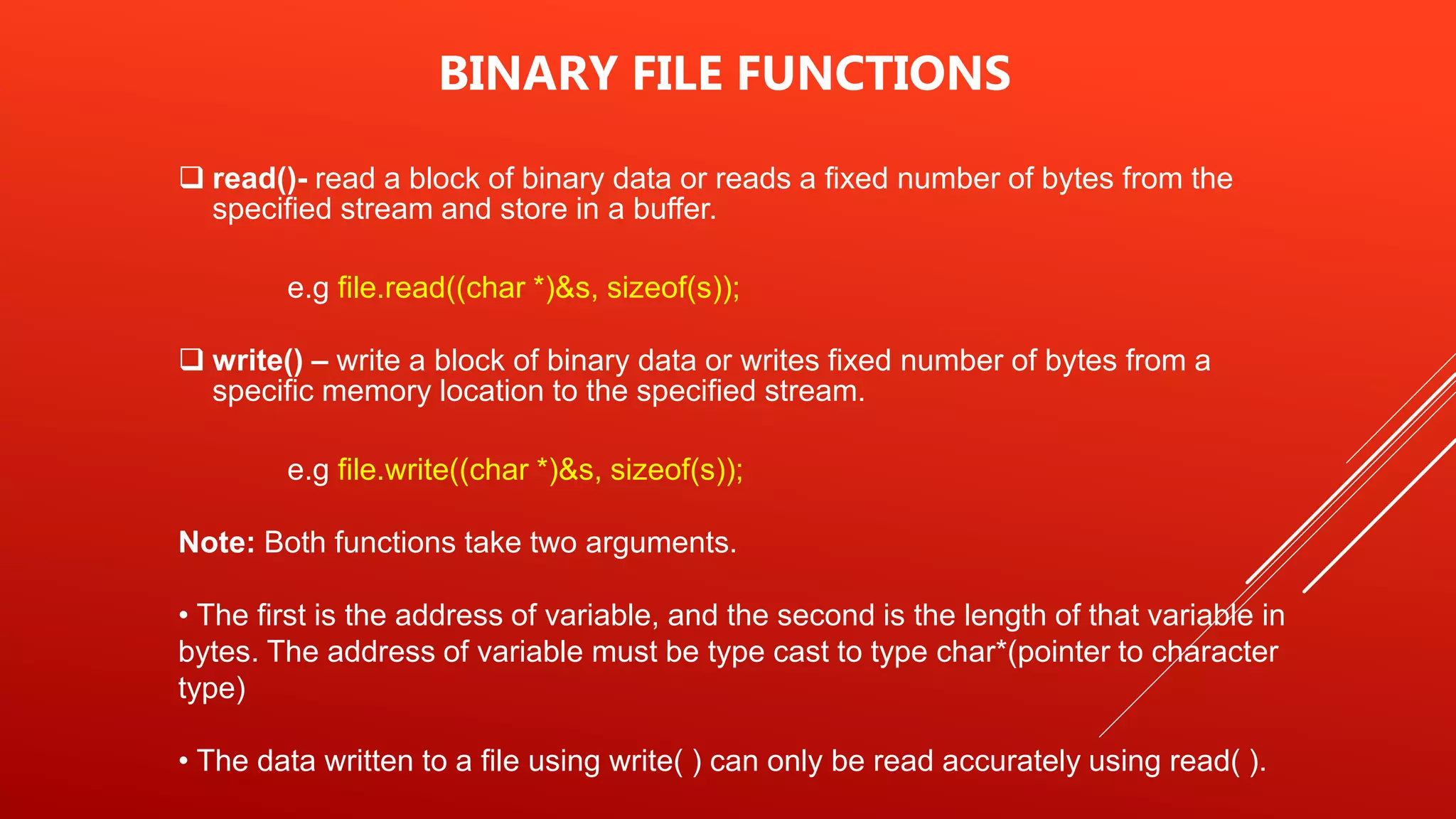  read()- read a block of binary data or reads a fixed number of bytes from the
specified stream and store in a buffer.
e.g file.read((char *)&s, sizeof(s));
 write() – write a block of binary data or writes fixed number of bytes from a
specific memory location to the specified stream.
e.g file.write((char *)&s, sizeof(s));
Note: Both functions take two arguments.
• The first is the address of variable, and the second is the length of that variable in
bytes. The address of variable must be type cast to type char*(pointer to character
type)
• The data written to a file using write( ) can only be read accurately using read( ).
BINARY FILE FUNCTIONS
 