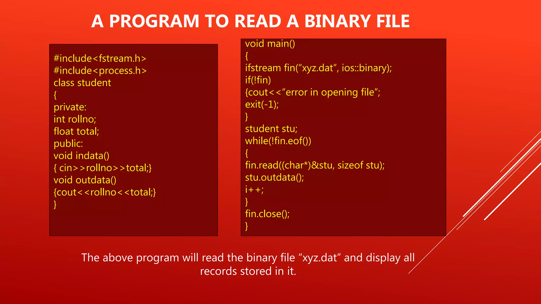 #include<fstream.h>
#include<process.h>
class student
{
private:
int rollno;
float total;
public:
void indata()
{ cin>>rollno>>total;}
void outdata()
{cout<<rollno<<total;}
}
A PROGRAM TO READ A BINARY FILE
The above program will read the binary file “xyz.dat” and display all
records stored in it.
void main()
{
ifstream fin(“xyz.dat”, ios::binary);
if(!fin)
{cout<<“error in opening file”;
exit(-1);
}
student stu;
while(!fin.eof())
{
fin.read((char*)&stu, sizeof stu);
stu.outdata();
i++;
}
fin.close();
}
 