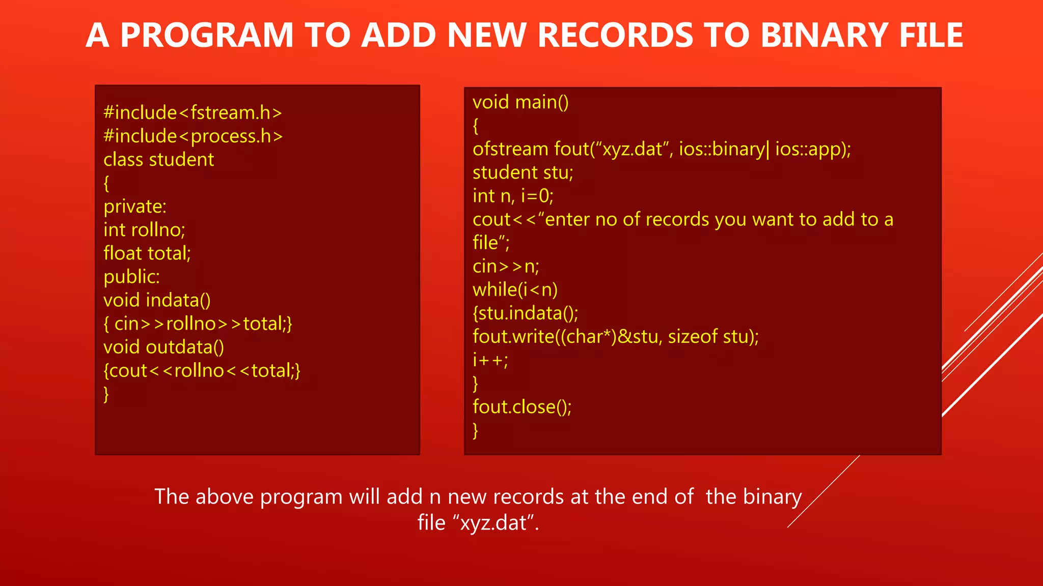 #include<fstream.h>
#include<process.h>
class student
{
private:
int rollno;
float total;
public:
void indata()
{ cin>>rollno>>total;}
void outdata()
{cout<<rollno<<total;}
}
A PROGRAM TO ADD NEW RECORDS TO BINARY FILE
The above program will add n new records at the end of the binary
file “xyz.dat”.
void main()
{
ofstream fout(“xyz.dat”, ios::binary| ios::app);
student stu;
int n, i=0;
cout<<“enter no of records you want to add to a
file”;
cin>>n;
while(i<n)
{stu.indata();
fout.write((char*)&stu, sizeof stu);
i++;
}
fout.close();
}
 