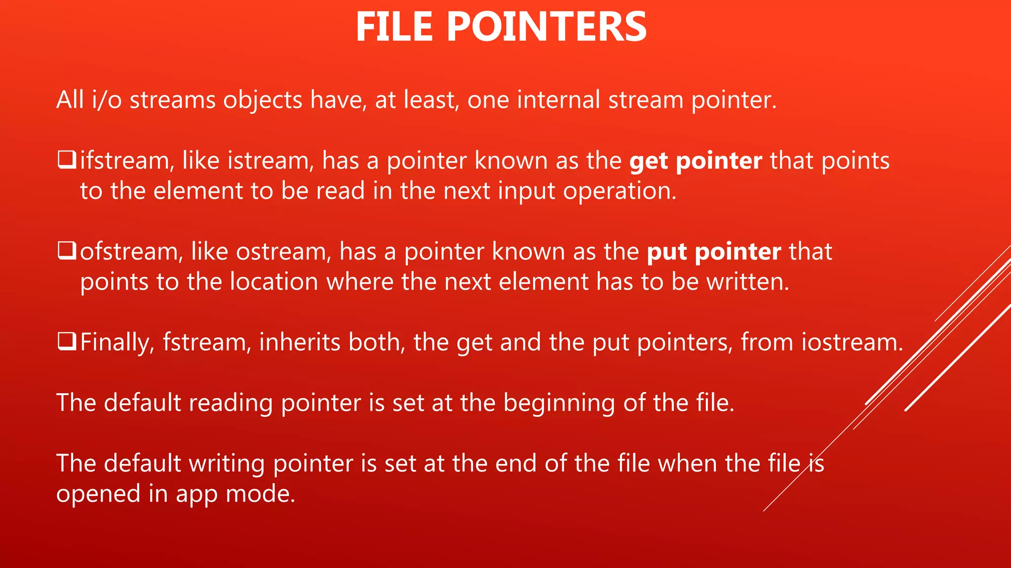 All i/o streams objects have, at least, one internal stream pointer.
ifstream, like istream, has a pointer known as the get pointer that points
to the element to be read in the next input operation.
ofstream, like ostream, has a pointer known as the put pointer that
points to the location where the next element has to be written.
Finally, fstream, inherits both, the get and the put pointers, from iostream.
The default reading pointer is set at the beginning of the file.
The default writing pointer is set at the end of the file when the file is
opened in app mode.
FILE POINTERS
 