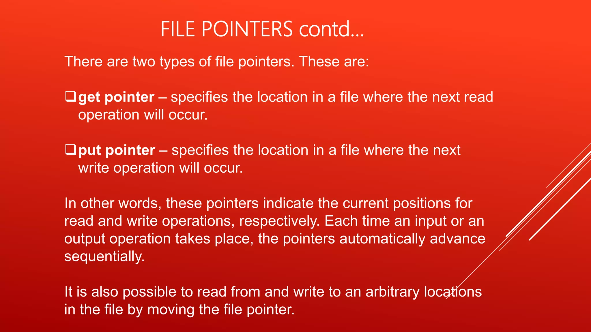 There are two types of file pointers. These are:
get pointer – specifies the location in a file where the next read
operation will occur.
put pointer – specifies the location in a file where the next
write operation will occur.
In other words, these pointers indicate the current positions for
read and write operations, respectively. Each time an input or an
output operation takes place, the pointers automatically advance
sequentially.
It is also possible to read from and write to an arbitrary locations
in the file by moving the file pointer.
FILE POINTERS contd…
 