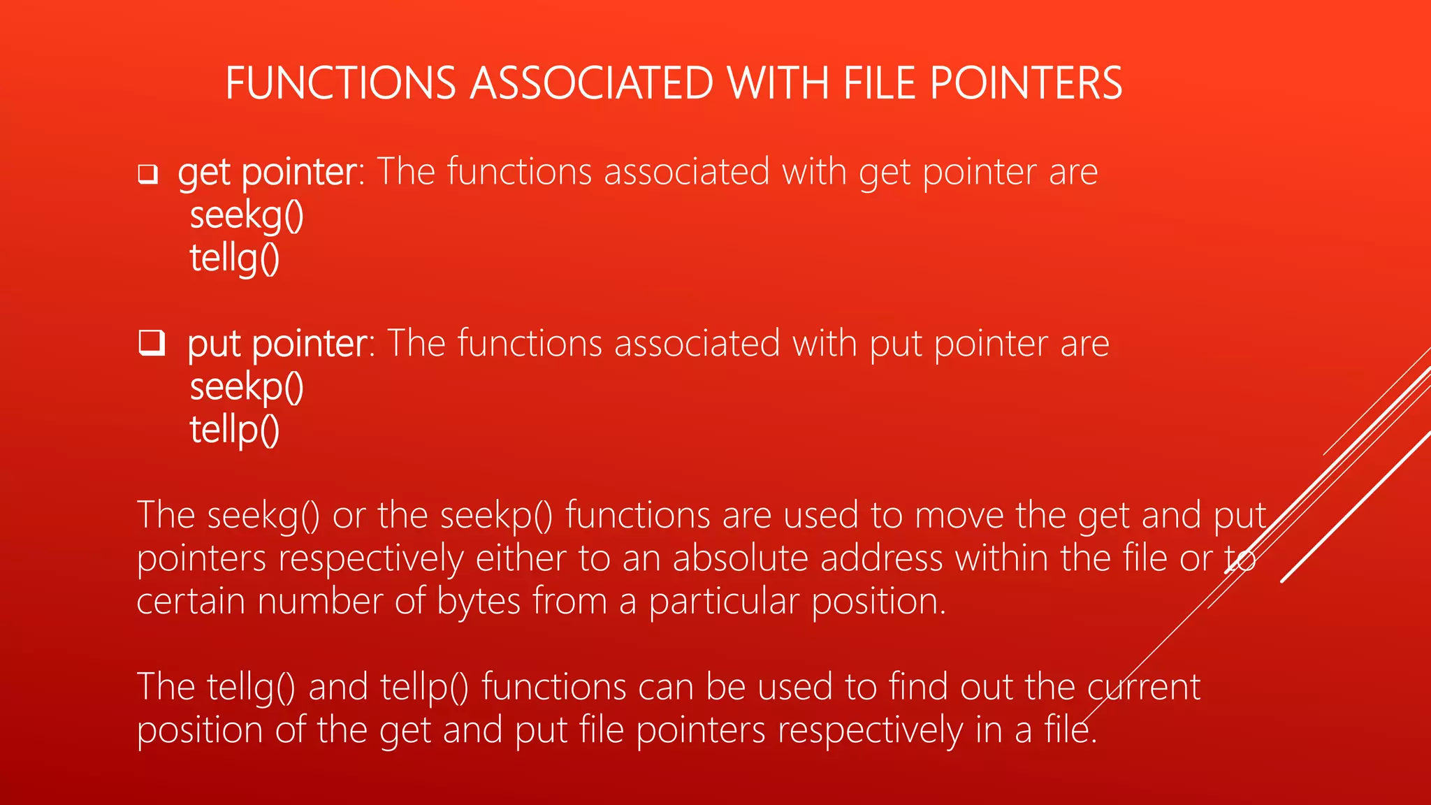 FUNCTIONS ASSOCIATED WITH FILE POINTERS
 get pointer: The functions associated with get pointer are
seekg()
tellg()
 put pointer: The functions associated with put pointer are
seekp()
tellp()
The seekg() or the seekp() functions are used to move the get and put
pointers respectively either to an absolute address within the file or to
certain number of bytes from a particular position.
The tellg() and tellp() functions can be used to find out the current
position of the get and put file pointers respectively in a file.
 