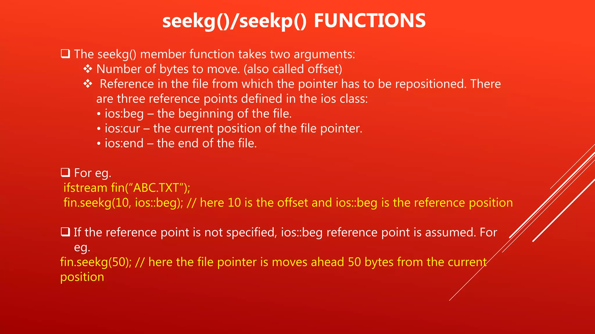 seekg()/seekp() FUNCTIONS
 The seekg() member function takes two arguments:
 Number of bytes to move. (also called offset)
 Reference in the file from which the pointer has to be repositioned. There
are three reference points defined in the ios class:
• ios:beg – the beginning of the file.
• ios:cur – the current position of the file pointer.
• ios:end – the end of the file.
 For eg.
ifstream fin(“ABC.TXT”);
fin.seekg(10, ios::beg); // here 10 is the offset and ios::beg is the reference position
 If the reference point is not specified, ios::beg reference point is assumed. For
eg.
fin.seekg(50); // here the file pointer is moves ahead 50 bytes from the current
position
 