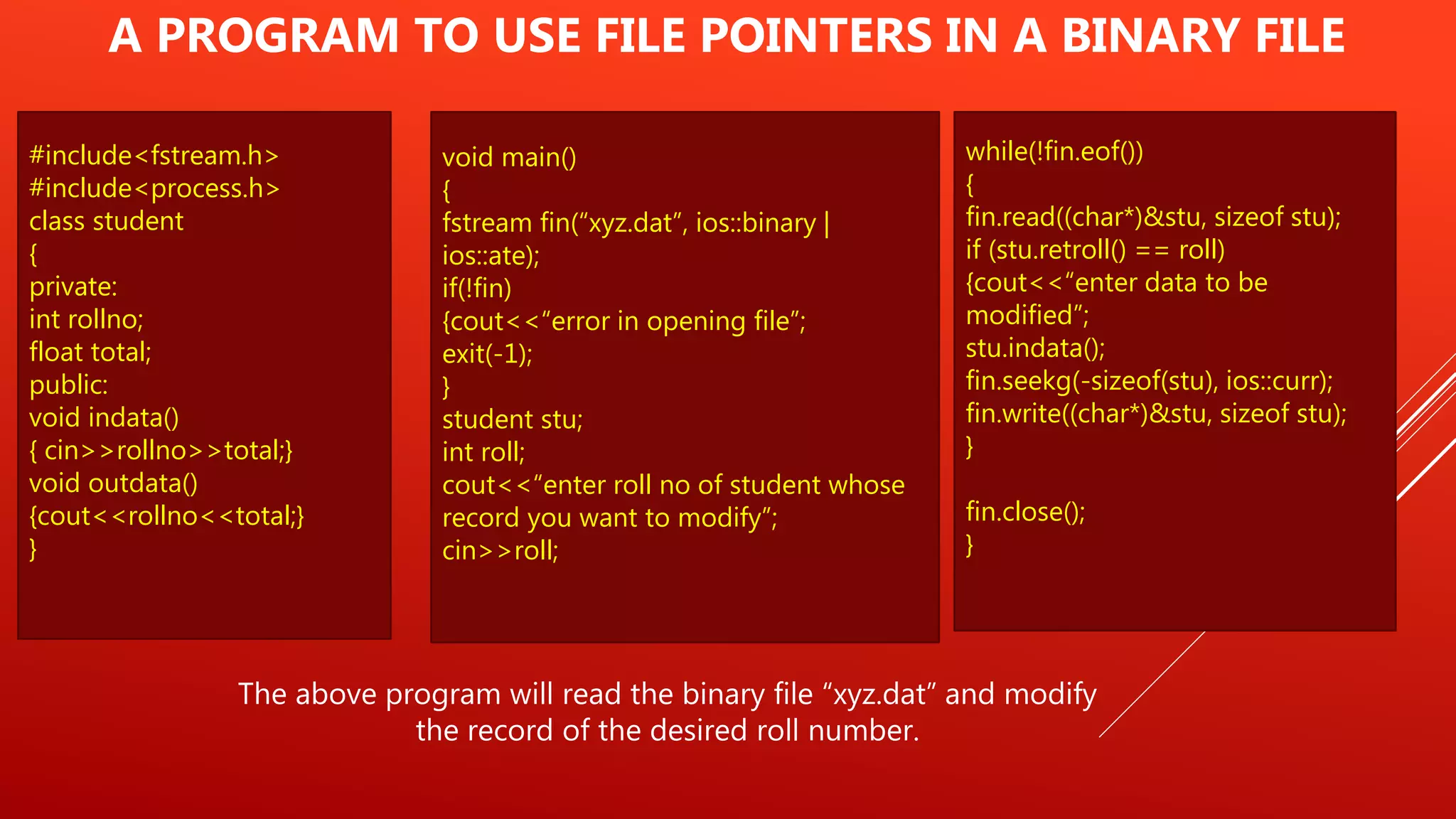 #include<fstream.h>
#include<process.h>
class student
{
private:
int rollno;
float total;
public:
void indata()
{ cin>>rollno>>total;}
void outdata()
{cout<<rollno<<total;}
}
A PROGRAM TO USE FILE POINTERS IN A BINARY FILE
The above program will read the binary file “xyz.dat” and modify
the record of the desired roll number.
void main()
{
fstream fin(“xyz.dat”, ios::binary |
ios::ate);
if(!fin)
{cout<<“error in opening file”;
exit(-1);
}
student stu;
int roll;
cout<<“enter roll no of student whose
record you want to modify”;
cin>>roll;
while(!fin.eof())
{
fin.read((char*)&stu, sizeof stu);
if (stu.retroll() == roll)
{cout<<“enter data to be
modified”;
stu.indata();
fin.seekg(-sizeof(stu), ios::curr);
fin.write((char*)&stu, sizeof stu);
}
fin.close();
}
 