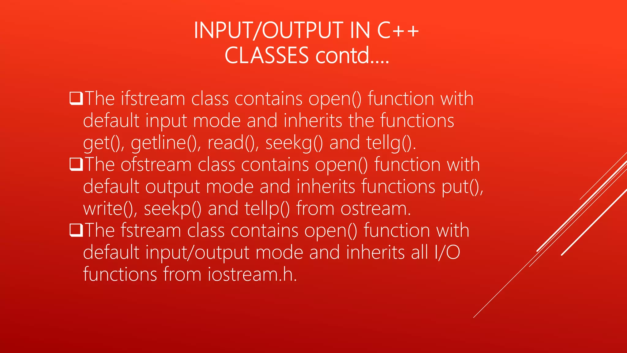 INPUT/OUTPUT IN C++
CLASSES contd….
The ifstream class contains open() function with
default input mode and inherits the functions
get(), getline(), read(), seekg() and tellg().
The ofstream class contains open() function with
default output mode and inherits functions put(),
write(), seekp() and tellp() from ostream.
The fstream class contains open() function with
default input/output mode and inherits all I/O
functions from iostream.h.
 