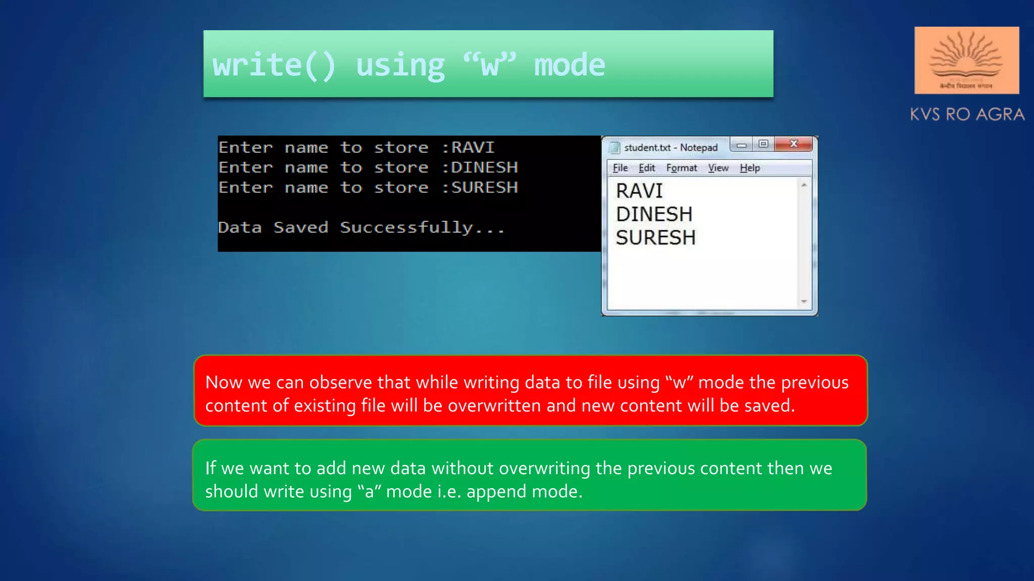 write() using “w” mode Now we can observe that while writing data to file using “w” mode the previous content of existing file will be overwritten and new content will be saved. If we want to add new data without overwriting the previous content then we should write using “a” mode i.e. append mode. 