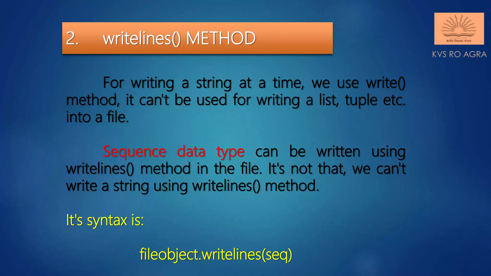 2. writelines() METHOD For writing a string at a time, we use write() method, it can't be used for writing a list, tuple etc. into a file. Sequence data type can be written using writelines() method in the file. It's not that, we can't write a string using writelines() method. It's syntax is: fileobject.writelines(seq) 