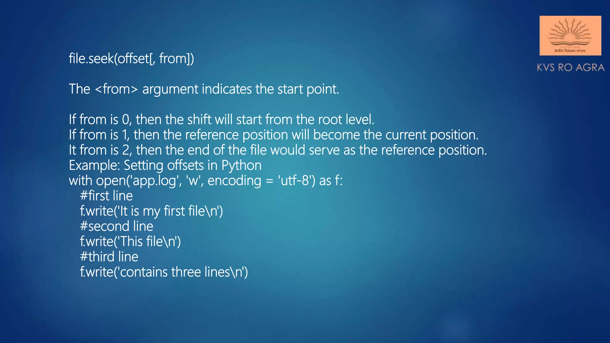 file.seek(offset[, from]) The <from> argument indicates the start point. If from is 0, then the shift will start from the root level. If from is 1, then the reference position will become the current position. It from is 2, then the end of the file would serve as the reference position. Example: Setting offsets in Python with open('app.log', 'w', encoding = 'utf-8') as f: #first line f.write('It is my first filen') #second line f.write('This filen') #third line f.write('contains three linesn') 