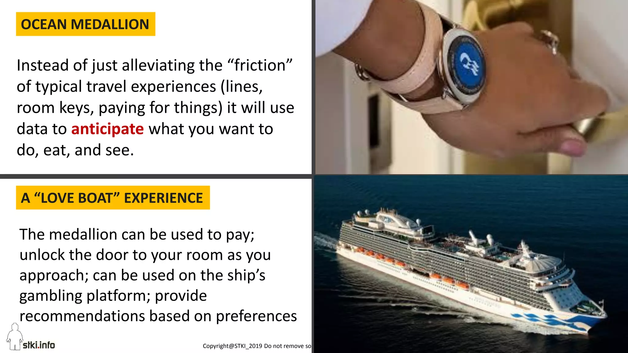 Copyright@STKI_2019 Do not remove source or attribution from any slide or graph 52
OCEAN MEDALLION
A “LOVE BOAT” EXPERIENCE
DANSKE BANK: AI FOR FRAUD DETECTION
Instead of just alleviating the “friction”
of typical travel experiences (lines,
room keys, paying for things) it will use
data to anticipate what you want to
do, eat, and see.
The medallion can be used to pay;
unlock the door to your room as you
approach; can be used on the ship’s
gambling platform; provide
recommendations based on preferences
 
