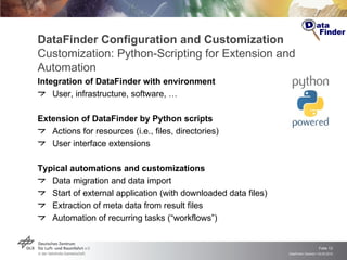 DataFinder Configuration and Customization Customization: Python-Scripting for Extension and Automation Integration of DataFinder with environment User, infrastructure, software, … Extension of DataFinder by Python scripts Actions for resources (i.e., files, directories) User interface extensions Typical automations and customizations  Data migration and data import Start of external application (with downloaded data files) Extraction of meta data from result files Automation of recurring tasks (“workflows”) 
