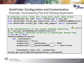 DataFinder Configuration and Customization Example: Downloading File and Starting Application # Creating a file “/text.txt” using data store “Data Store”. from  datafinder.gui.user  import  script_api  as  gui_api from  datafinder.script_api.repository  import  setWorkingRepository from  datafinder.script_api.item.item_support  import  createLeaf # Get representation of the current managed repository mr = gui_api.managedRepositoryDescription()  # Get currently selected collection in DataFinder Server-View  if   not  mr  is   None : setWorkingRepository(mr) def  _createLeaf(): properties = dict() properties["____dataformat____"] = "TEXT" properties["____datastorename____"] = "Data Store" … createLeaf("/test.txt", properties) script_api.performWithProgressDialog(_createLeaf) 