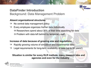 DataFinder Introduction Background:   Data Management Problem Absent organizational structures No central data management policy Every employee organizes his/her data individually    Researchers spend about 30% of their time searching for data    Problem with data left behind by temporary staff Increase of data because of growing size and regulations  Rapidly growing volume of simulation and experimental data Legal requirements for long-term availability of data (up to 50 years!) Situation is similar for every DLR institute, many research labs and agencies and even for the industry 