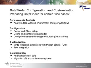 DataFinder Configuration and Customization Preparing DataFinder for certain “use cases” Requirements Analysis Analyze data, working environment and user workflows Configuration Server and Client setup Define and configure data model Configure distributed storage resources (Data Stores) Customization Write functional extensions with Python scripts  (GUI) Tool integration Data Migration Analyzing current data  Migration of the data into new system 