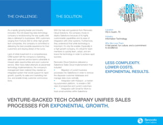 As a rapidly growing leader and industry
innovator, this US-based big data technology
company is revolutionizing the way quality web
data is delivered to businesses. With customers
ranging from Fortune 500 to other high growth
tech companies, this company is committed to
delivering the best possible experience for their
customers and staying ahead of the curve.
Lack of initial investment in a comprehensive
CRM system left the company’s marketing,
sales and customer service teams vulnerable to
missed sales opportunities and poor customer
service. After many failed attempts at piecemeal
technology implementations, the company’s
management team realized they needed an
integrated system that would support its rapid
growth, quantify its sales and marketing met-
rics, and enable timely customer communica-
tions.
The Challenge: The Solution:
With the help and guidance from Renovatio
Cloud Solutions, the company chose to
deploy Salesforce because of its highly
customizable capabilities and its ease of
integration with other systems. Furthermore,
they understood that while technology is
important, it’s only the enabler. Especially in
a high-growth company, it’s critical for team
members to quickly learn, adopt, and em-
brace the technology in order to achieve rapid
success.
Renovatio Cloud Solutions delivered a
Salesforce Sales Cloud implementation that
included:
•	 Migration of current business
processes into Salesforce in order to remove
the disparate customer databases and
manage data more centrally
•	Integration with Hubspot , a market-
ing automation platform, to enable a 360
view of prospective and current customers
•	Integration with Gmail for Work to
track email activities within Salesforce
Location
HQ in Austin, TX
Industry
Information Technology
Why We Love Them
A fast paced, fun culture, and a commitment
to excellence
Venture-backed tech company unifies sales
processes for exponential growth.
Less complexity.
Lower Costs.
Exponential Results.
 