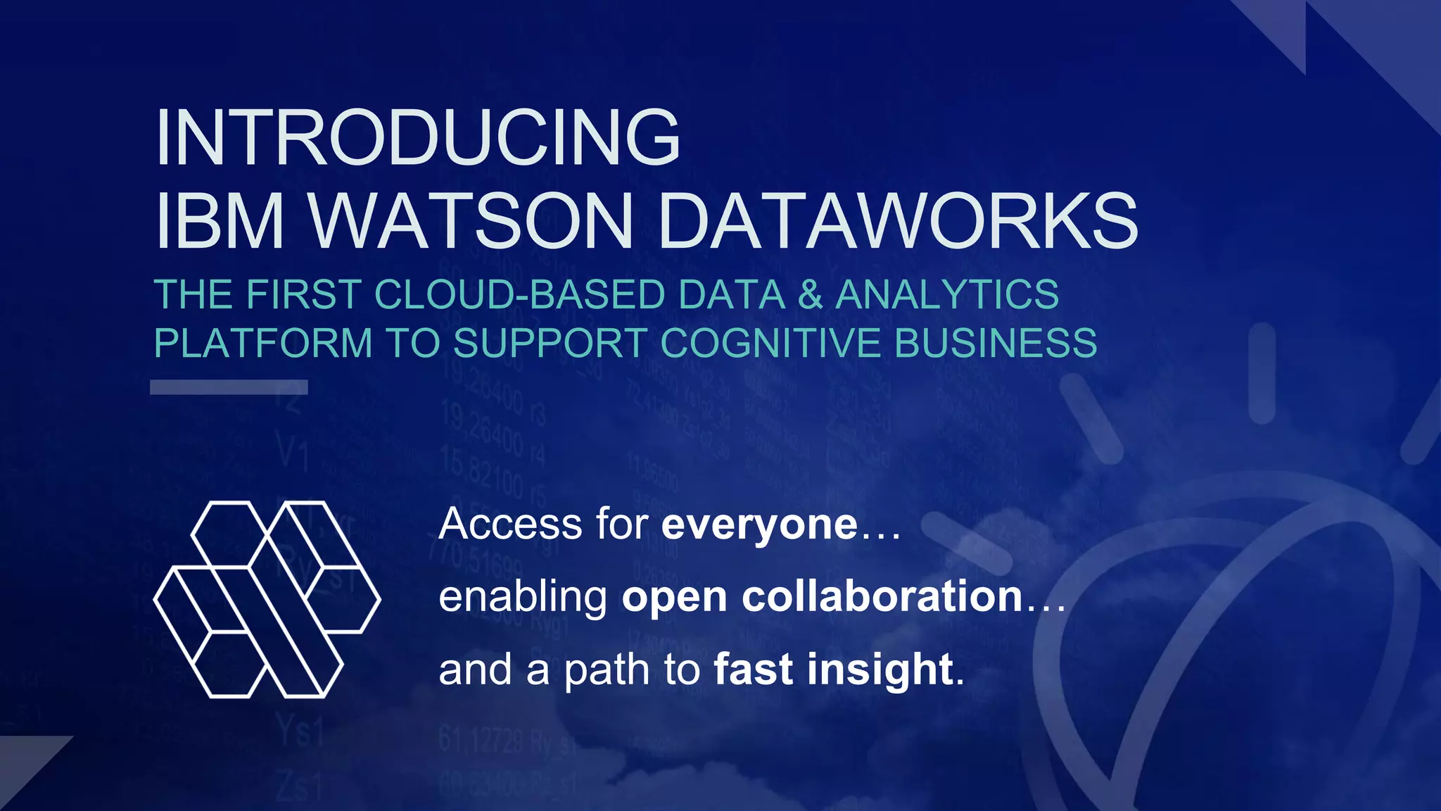 THE FIRST CLOUD-BASED DATA & ANALYTICS
PLATFORM TO SUPPORT COGNITIVE BUSINESS
Access for everyone…
enabling open collaboration…
and a path to fast insight.
INTRODUCING
IBM WATSON DATAWORKS
 