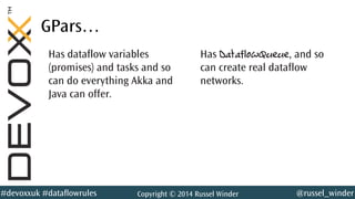 @russel_winder#devoxxuk #dataflowrules Copyright © 2014 Russel Winder
GPars…
Has dataflow variables
(promises) and tasks and so
can do everything Akka and
Java can offer.
Has DataflowQueue, and so
can create real dataflow
networks.
 
