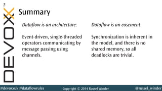 @russel_winder#devoxxuk #dataflowrules Copyright © 2014 Russel Winder
Summary
Dataflow is an architecture:
Event-driven, single-threaded
operators communicating by
message passing using
channels.
Dataflow is an easement:
Synchronization is inherent in
the model, and there is no
shared memory, so all
deadlocks are trivial.
 