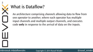 @russel_winder#devoxxuk #dataflowrules Copyright © 2014 Russel Winder
What is Dataflow?
An architecture comprising channels allowing data to flow from
one operator to another, where each operator has multiple
input channels and multiple output channels, and executes
code only in response to the arrival of data on the inputs.
 