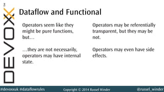 @russel_winder#devoxxuk #dataflowrules Copyright © 2014 Russel Winder
Dataflow and Functional
Operators seem like they
might be pure functions,
but…
…they are not necessarily,
operators may have internal
state.
Operators may be referentially
transparent, but they may be
not.
Operators may even have side
effects.
 