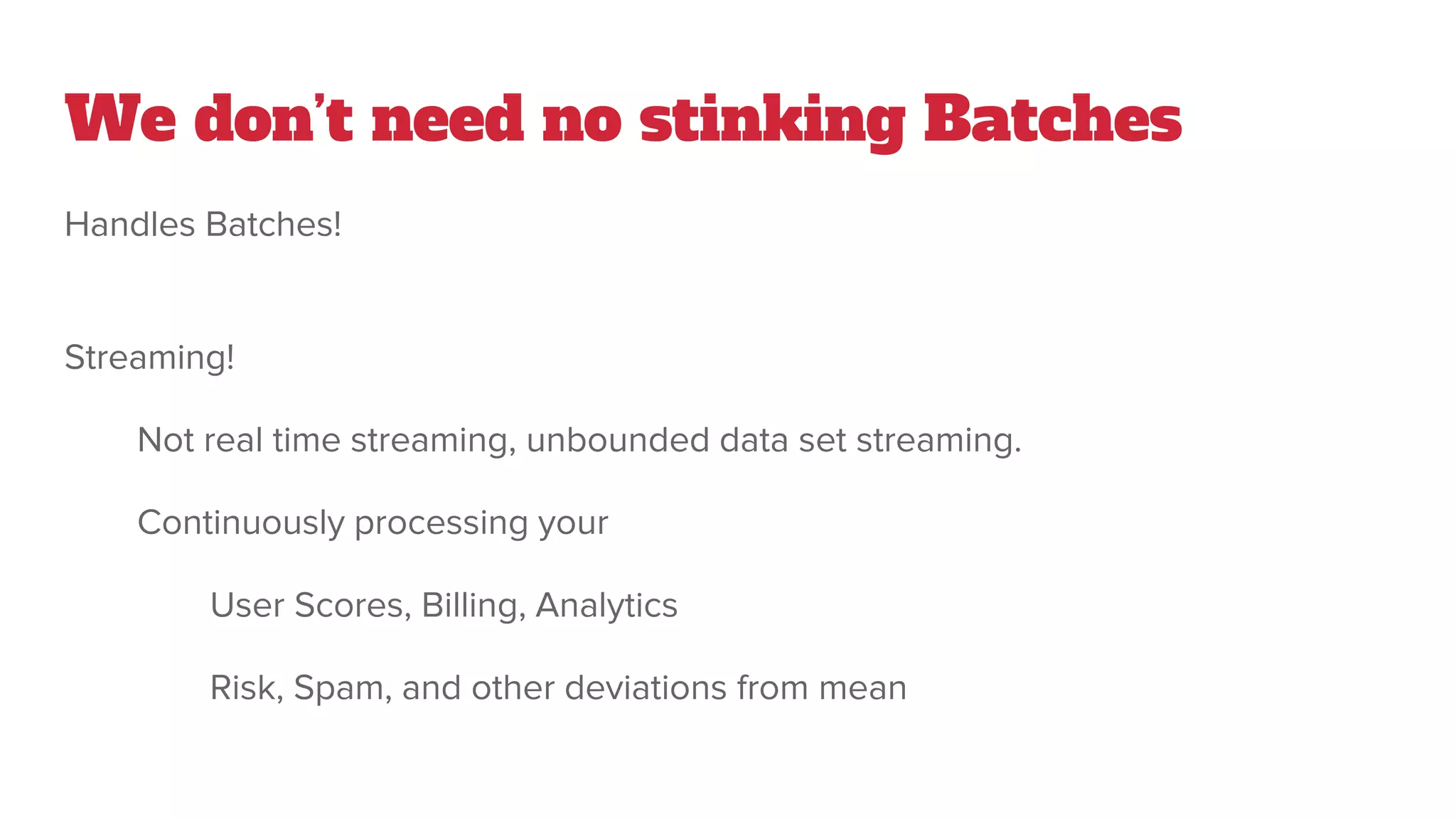 We don’t need no stinking Batches
Handles Batches!
Streaming!
Not real time streaming, unbounded data set streaming.
Continuously processing your
User Scores, Billing, Analytics
Risk, Spam, and other deviations from mean
 
