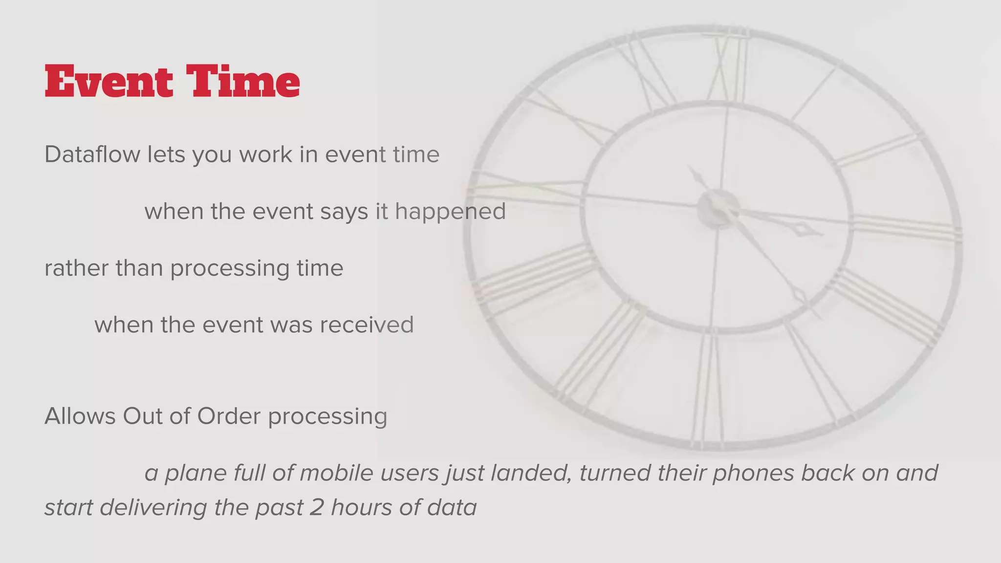Event Time
Dataflow lets you work in event time
when the event says it happened
rather than processing time
when the event was received
Allows Out of Order processing
a plane full of mobile users just landed, turned their phones back on and
start delivering the past 2 hours of data
 