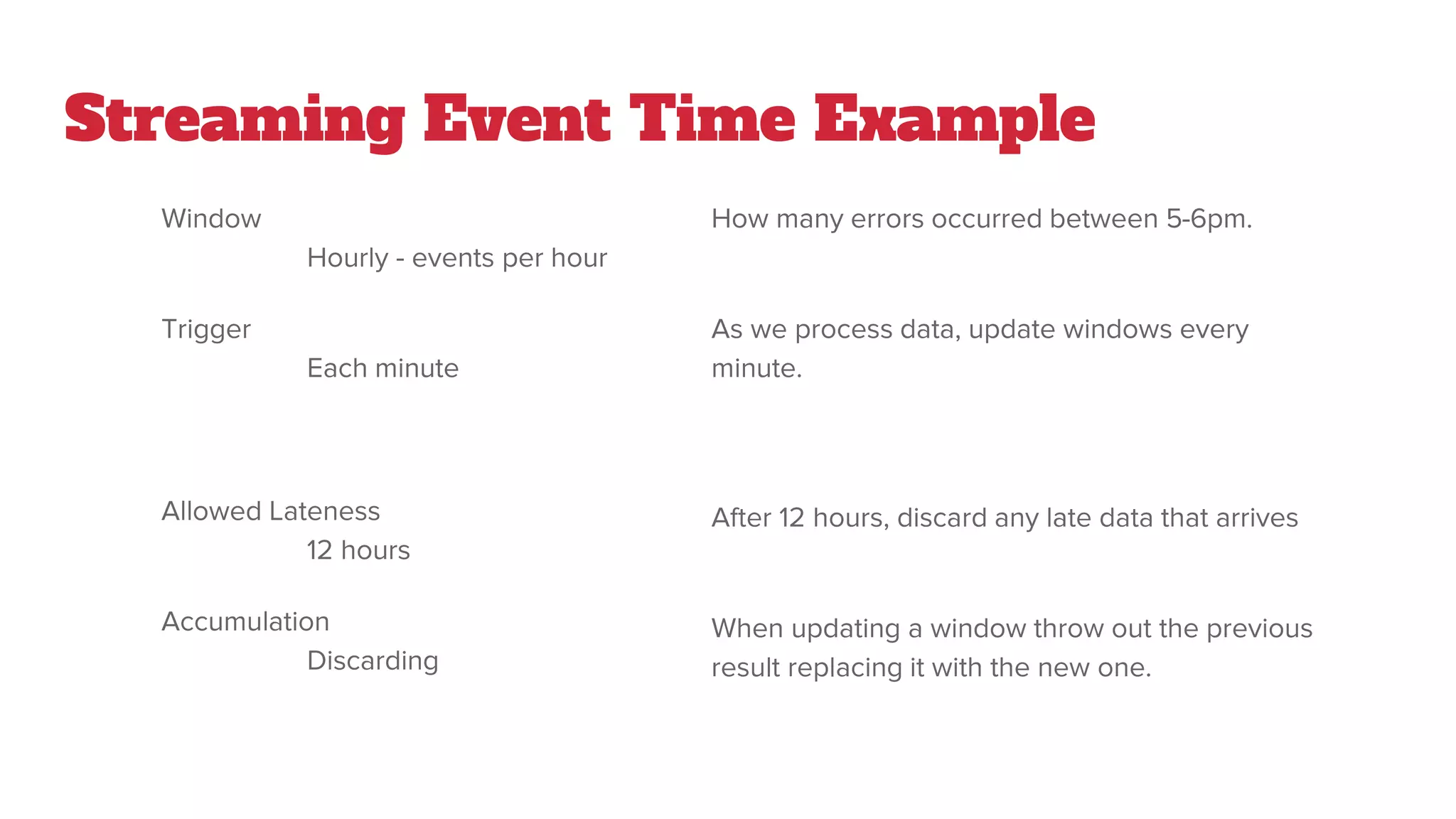 Streaming Event Time Example
Window
Hourly - events per hour
Trigger
Each minute
Allowed Lateness
12 hours
Accumulation
Discarding
How many errors occurred between 5-6pm.
As we process data, update windows every
minute.
After 12 hours, discard any late data that arrives
When updating a window throw out the previous
result replacing it with the new one.
 