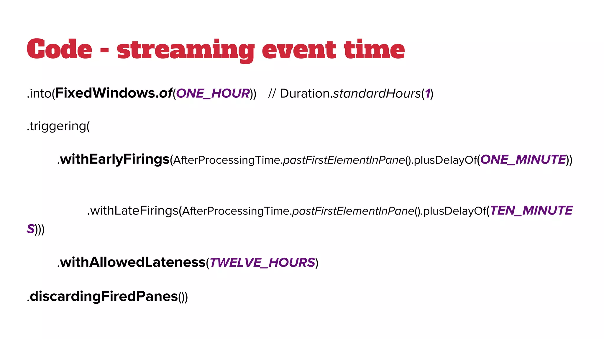 Code - streaming event time
.into(FixedWindows.of(ONE_HOUR)) // Duration.standardHours(1)
.triggering(
.withEarlyFirings(AfterProcessingTime.pastFirstElementInPane().plusDelayOf(ONE_MINUTE))
.withLateFirings(AfterProcessingTime.pastFirstElementInPane().plusDelayOf(TEN_MINUTE
S)))
.withAllowedLateness(TWELVE_HOURS)
.discardingFiredPanes())
 