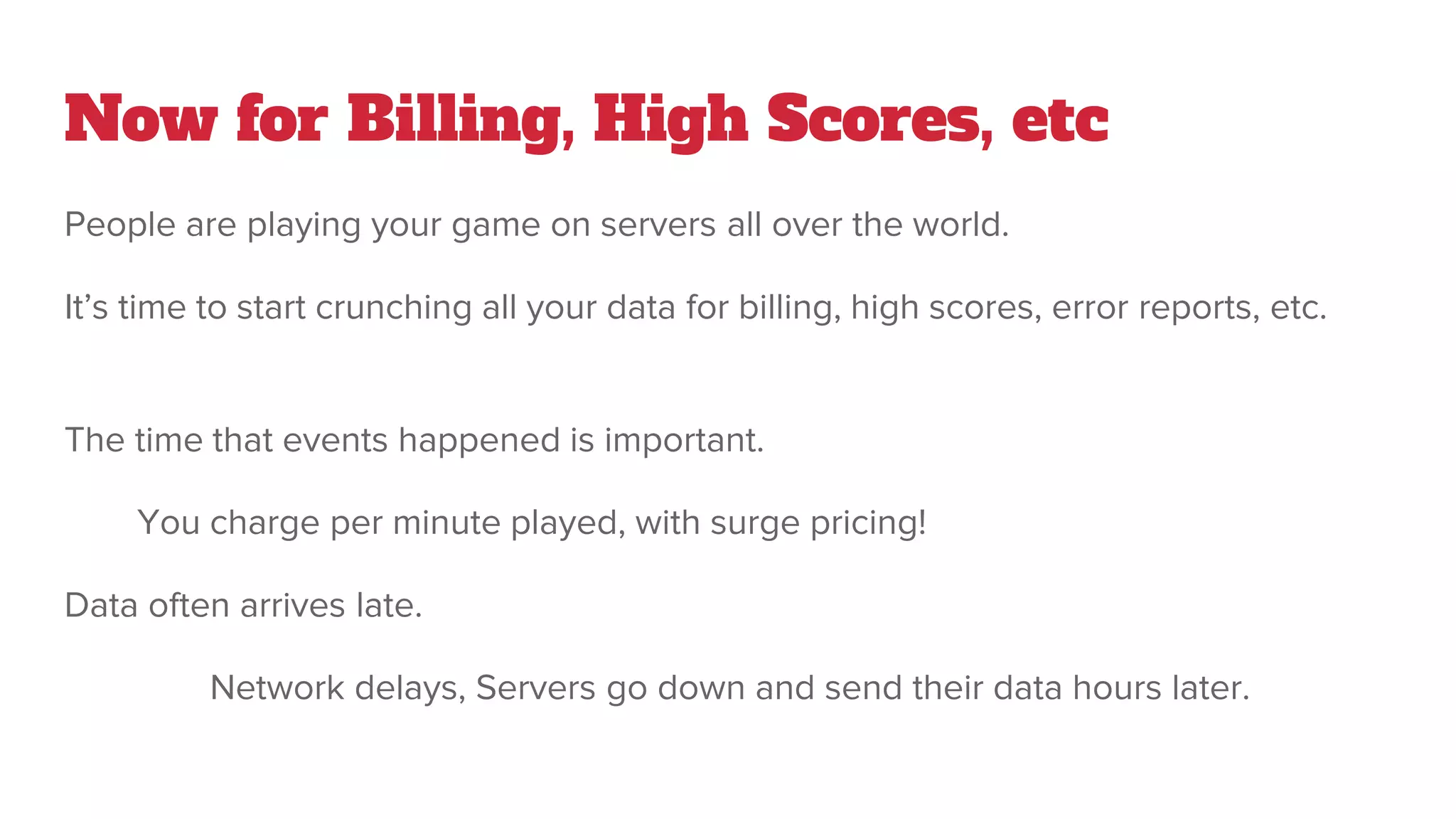 Now for Billing, High Scores, etc
People are playing your game on servers all over the world.
It’s time to start crunching all your data for billing, high scores, error reports, etc.
The time that events happened is important.
You charge per minute played, with surge pricing!
Data often arrives late.
Network delays, Servers go down and send their data hours later.
 