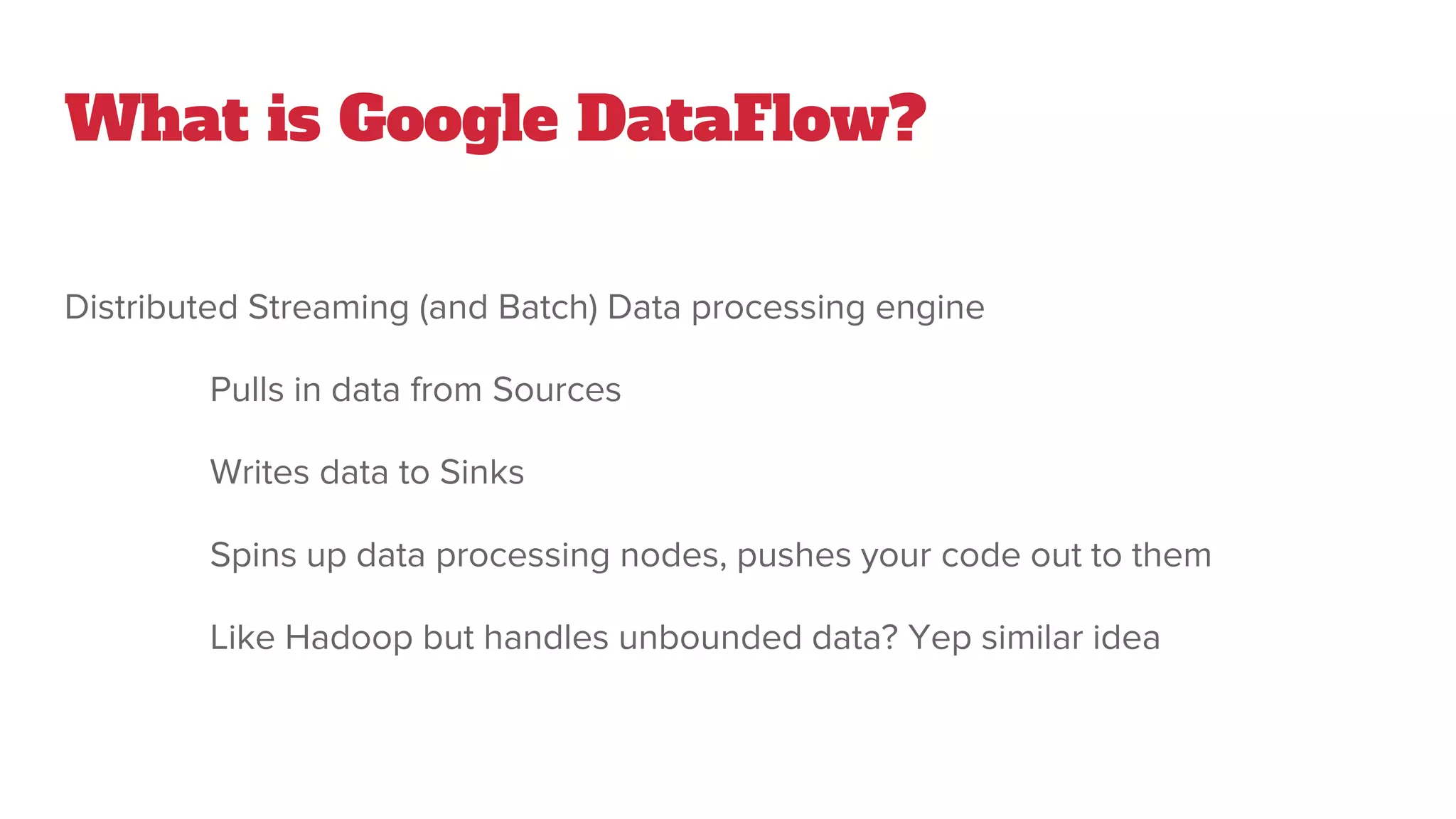 What is Google DataFlow?
Distributed Streaming (and Batch) Data processing engine
Pulls in data from Sources
Writes data to Sinks
Spins up data processing nodes, pushes your code out to them
Like Hadoop but handles unbounded data? Yep similar idea
 
