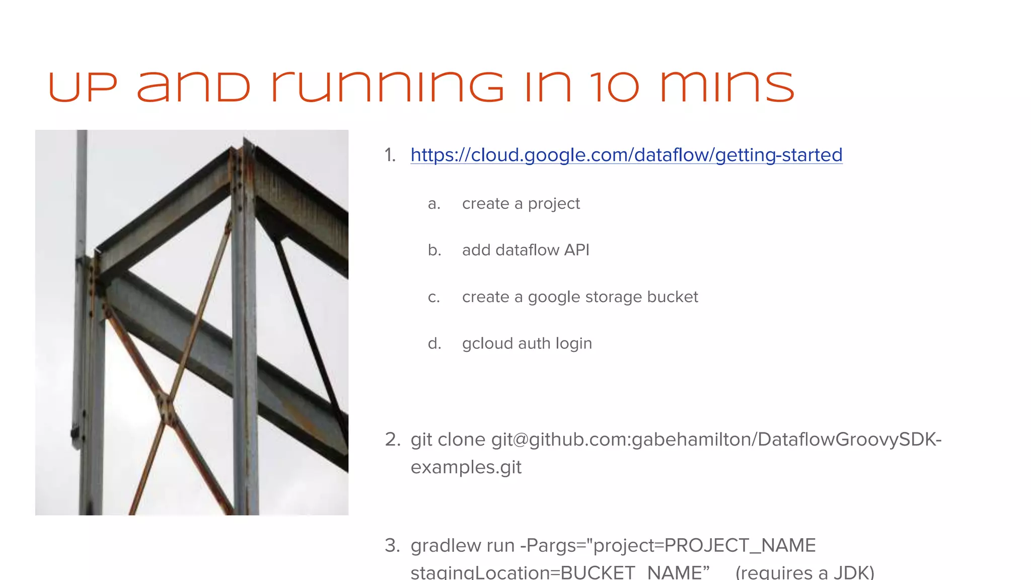 Up and running in 10 mins
1. https://cloud.google.com/dataflow/getting-started
a. create a project
b. add dataflow API
c. create a google storage bucket
d. gcloud auth login
2. git clone git@github.com:gabehamilton/DataflowGroovySDK-
examples.git
3. gradlew run -Pargs="project=PROJECT_NAME
stagingLocation=BUCKET_NAME” (requires a JDK)
 