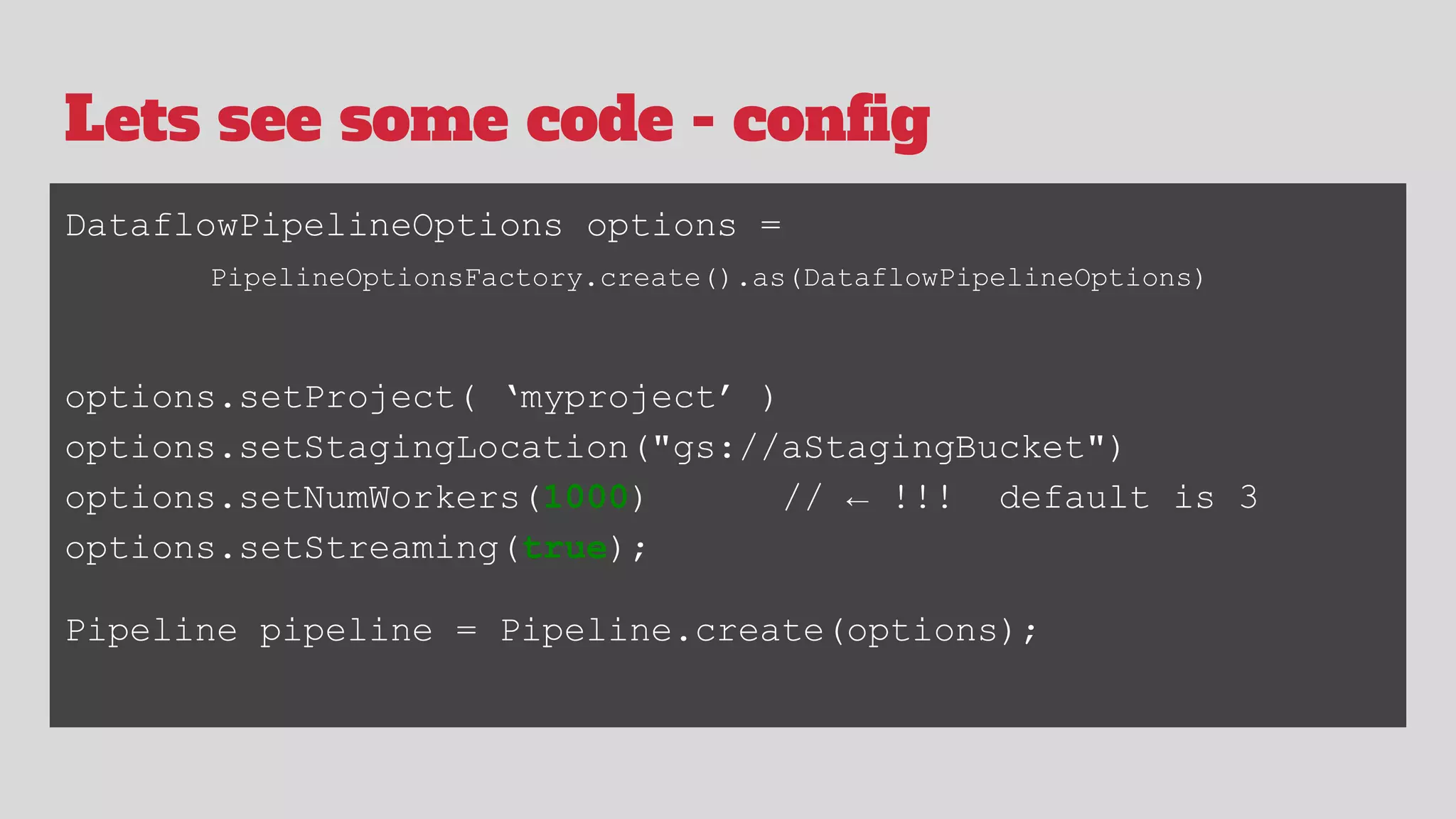 Lets see some code - config
DataflowPipelineOptions options =
PipelineOptionsFactory.create().as(DataflowPipelineOptions)
options.setProject( ‘myproject’ )
options.setStagingLocation("gs://aStagingBucket")
options.setNumWorkers(1000) // ← !!! default is 3
options.setStreaming(true);
Pipeline pipeline = Pipeline.create(options);
 