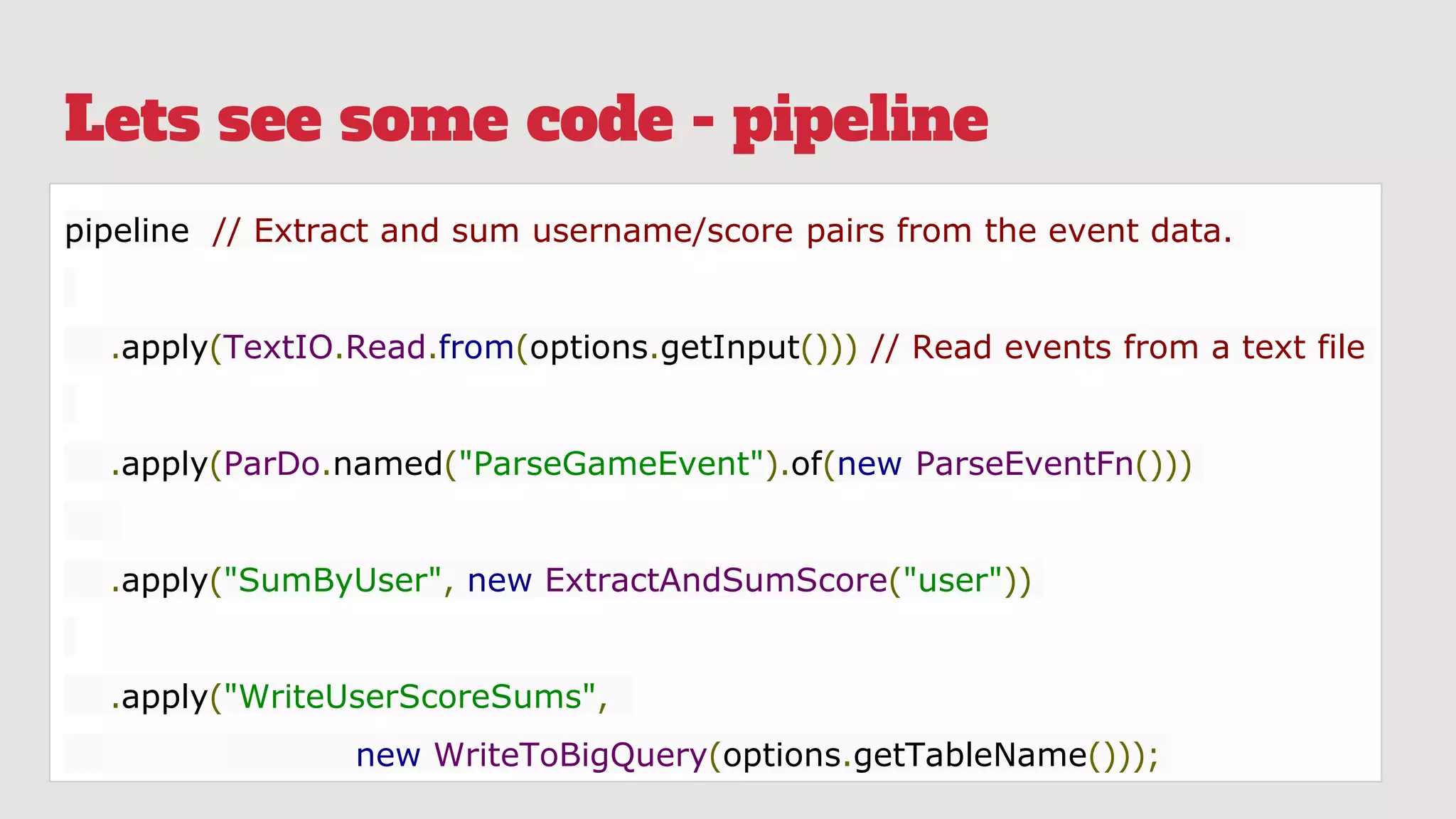 Lets see some code - pipeline
pipeline // Extract and sum username/score pairs from the event data.
.apply(TextIO.Read.from(options.getInput())) // Read events from a text file
.apply(ParDo.named("ParseGameEvent").of(new ParseEventFn()))
.apply("SumByUser", new ExtractAndSumScore("user"))
.apply("WriteUserScoreSums",
new WriteToBigQuery(options.getTableName()));
 