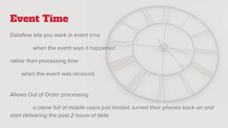 Event Time
Dataflow lets you work in event time
when the event says it happened
rather than processing time
when the event was received
Allows Out of Order processing
a plane full of mobile users just landed, turned their phones back on and
start delivering the past 2 hours of data
 