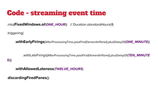 Code - streaming event time
.into(FixedWindows.of(ONE_HOUR)) // Duration.standardHours(1)
.triggering(
.withEarlyFirings(AfterProcessingTime.pastFirstElementInPane().plusDelayOf(ONE_MINUTE))
.withLateFirings(AfterProcessingTime.pastFirstElementInPane().plusDelayOf(TEN_MINUTE
S)))
.withAllowedLateness(TWELVE_HOURS)
.discardingFiredPanes())
 