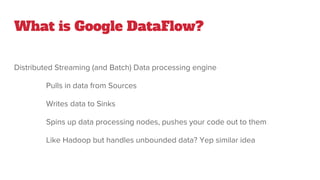 What is Google DataFlow?
Distributed Streaming (and Batch) Data processing engine
Pulls in data from Sources
Writes data to Sinks
Spins up data processing nodes, pushes your code out to them
Like Hadoop but handles unbounded data? Yep similar idea
 