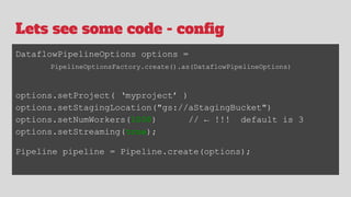 Lets see some code - config
DataflowPipelineOptions options =
PipelineOptionsFactory.create().as(DataflowPipelineOptions)
options.setProject( ‘myproject’ )
options.setStagingLocation("gs://aStagingBucket")
options.setNumWorkers(1000) // ← !!! default is 3
options.setStreaming(true);
Pipeline pipeline = Pipeline.create(options);
 