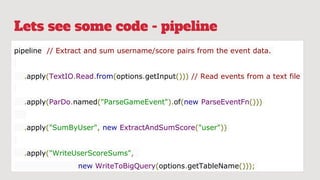 Lets see some code - pipeline
pipeline // Extract and sum username/score pairs from the event data.
.apply(TextIO.Read.from(options.getInput())) // Read events from a text file
.apply(ParDo.named("ParseGameEvent").of(new ParseEventFn()))
.apply("SumByUser", new ExtractAndSumScore("user"))
.apply("WriteUserScoreSums",
new WriteToBigQuery(options.getTableName()));
 