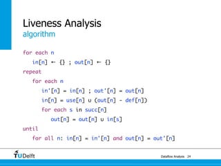 algorithm
Dataflow Analysis
Liveness Analysis
for each n
in[n] ← {} ; out[n] ← {}
repeat
for each n
in'[n] = in[n] ; out'[n] = out[n]
in[n] = use[n] ∪ (out[n] - def[n])
for each s in succ[n]
out[n] = out[n] ∪ in[s]
until
for all n: in[n] = in'[n] and out[n] = out'[n]
24
 