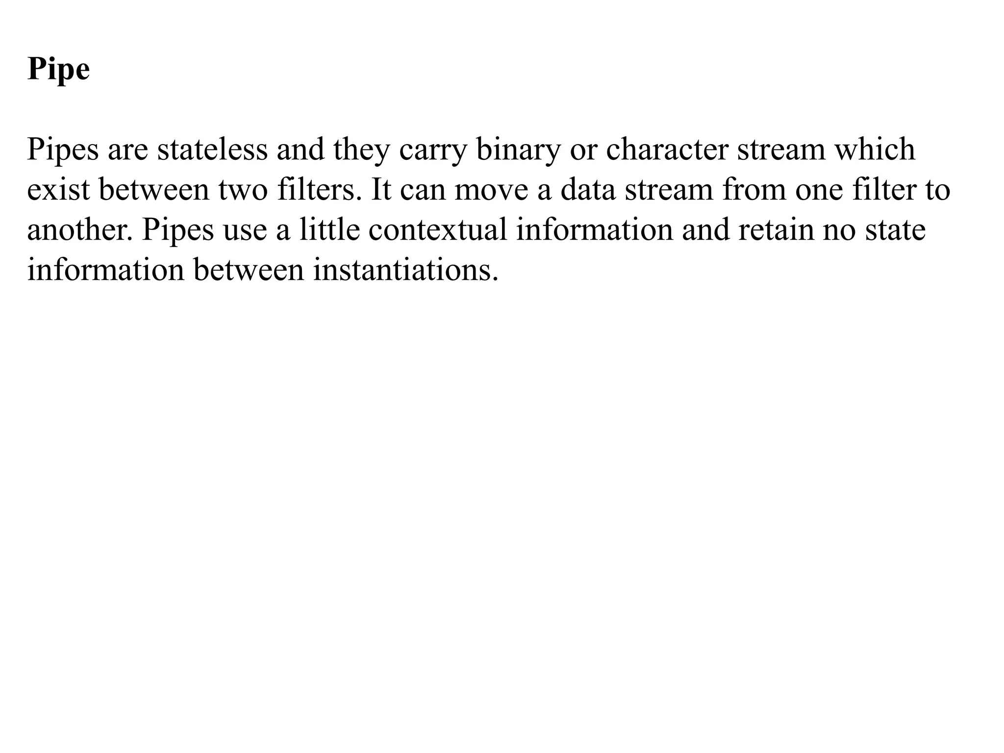 Pipe
Pipes are stateless and they carry binary or character stream which
exist between two filters. It can move a data stream from one filter to
another. Pipes use a little contextual information and retain no state
information between instantiations.
 