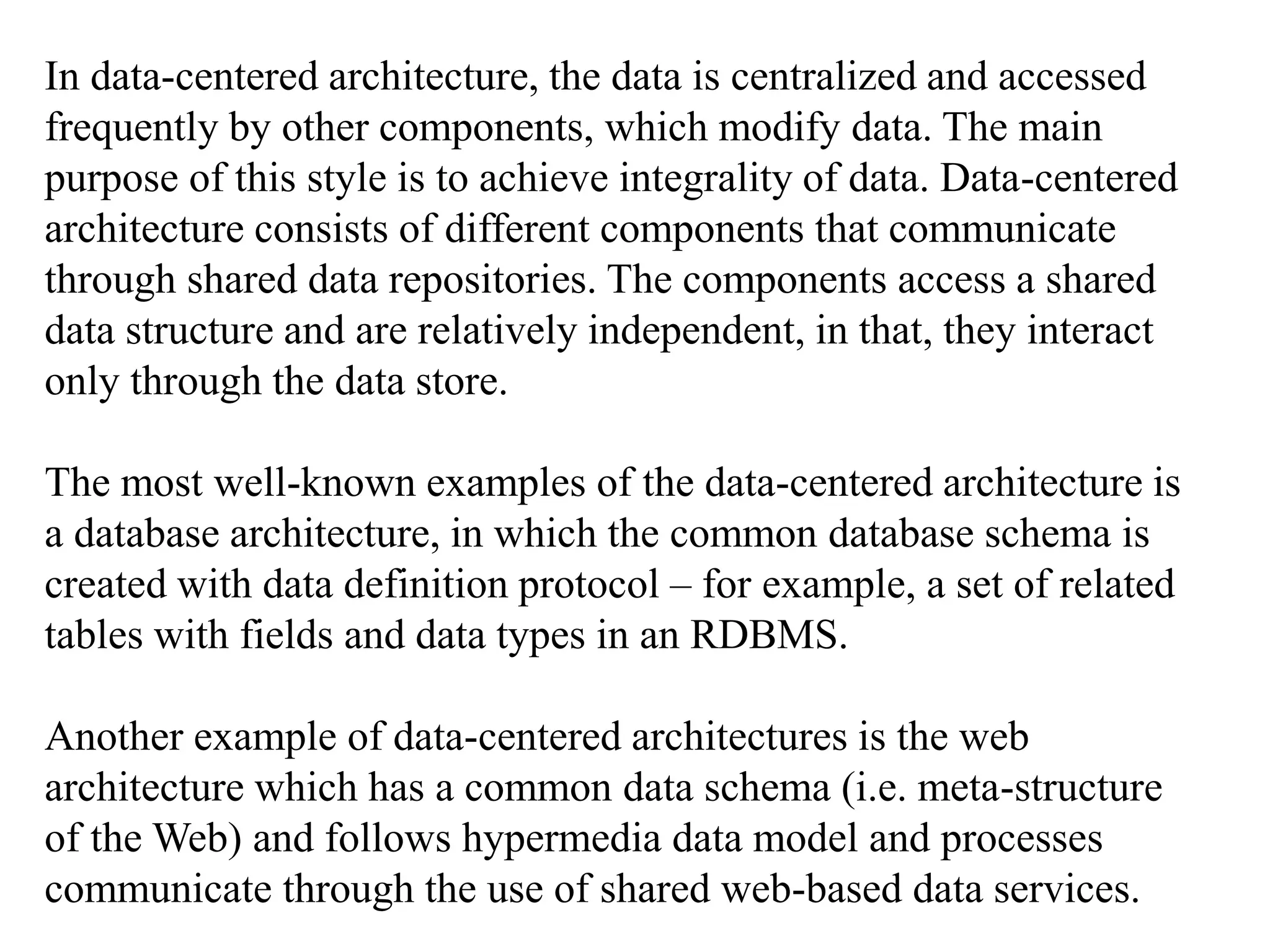 In data-centered architecture, the data is centralized and accessed
frequently by other components, which modify data. The main
purpose of this style is to achieve integrality of data. Data-centered
architecture consists of different components that communicate
through shared data repositories. The components access a shared
data structure and are relatively independent, in that, they interact
only through the data store.
The most well-known examples of the data-centered architecture is
a database architecture, in which the common database schema is
created with data definition protocol – for example, a set of related
tables with fields and data types in an RDBMS.
Another example of data-centered architectures is the web
architecture which has a common data schema (i.e. meta-structure
of the Web) and follows hypermedia data model and processes
communicate through the use of shared web-based data services.
 