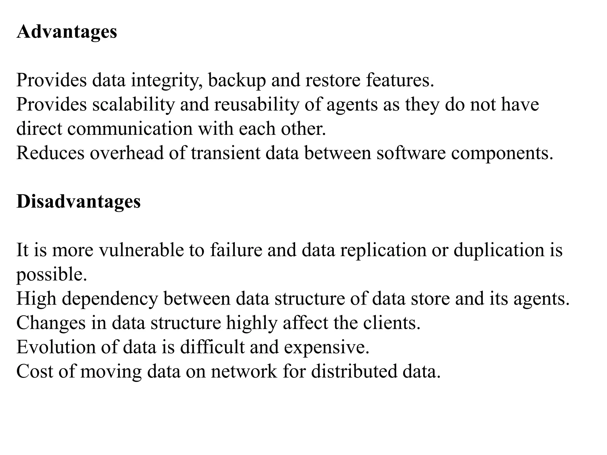 Advantages
Provides data integrity, backup and restore features.
Provides scalability and reusability of agents as they do not have
direct communication with each other.
Reduces overhead of transient data between software components.
Disadvantages
It is more vulnerable to failure and data replication or duplication is
possible.
High dependency between data structure of data store and its agents.
Changes in data structure highly affect the clients.
Evolution of data is difficult and expensive.
Cost of moving data on network for distributed data.
 