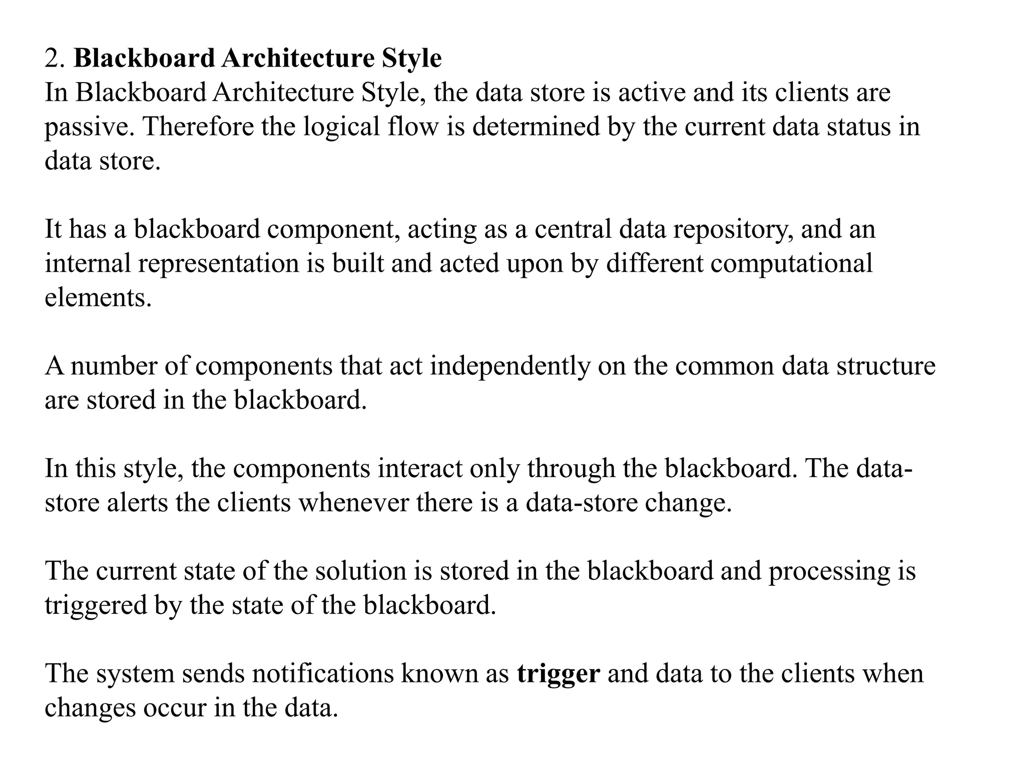 2. Blackboard Architecture Style
In Blackboard Architecture Style, the data store is active and its clients are
passive. Therefore the logical flow is determined by the current data status in
data store.
It has a blackboard component, acting as a central data repository, and an
internal representation is built and acted upon by different computational
elements.
A number of components that act independently on the common data structure
are stored in the blackboard.
In this style, the components interact only through the blackboard. The data-
store alerts the clients whenever there is a data-store change.
The current state of the solution is stored in the blackboard and processing is
triggered by the state of the blackboard.
The system sends notifications known as trigger and data to the clients when
changes occur in the data.
 