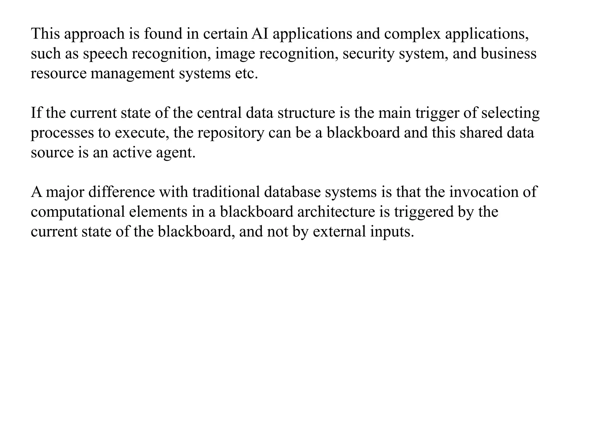 This approach is found in certain AI applications and complex applications,
such as speech recognition, image recognition, security system, and business
resource management systems etc.
If the current state of the central data structure is the main trigger of selecting
processes to execute, the repository can be a blackboard and this shared data
source is an active agent.
A major difference with traditional database systems is that the invocation of
computational elements in a blackboard architecture is triggered by the
current state of the blackboard, and not by external inputs.
 