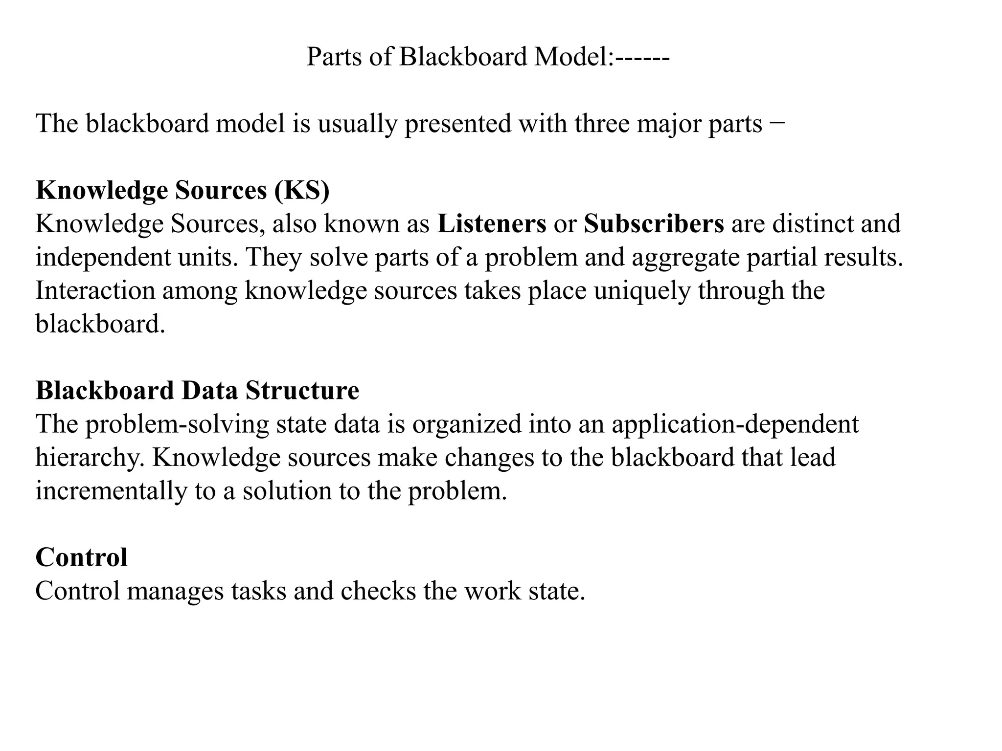 Parts of Blackboard Model:------
The blackboard model is usually presented with three major parts −
Knowledge Sources (KS)
Knowledge Sources, also known as Listeners or Subscribers are distinct and
independent units. They solve parts of a problem and aggregate partial results.
Interaction among knowledge sources takes place uniquely through the
blackboard.
Blackboard Data Structure
The problem-solving state data is organized into an application-dependent
hierarchy. Knowledge sources make changes to the blackboard that lead
incrementally to a solution to the problem.
Control
Control manages tasks and checks the work state.
 
