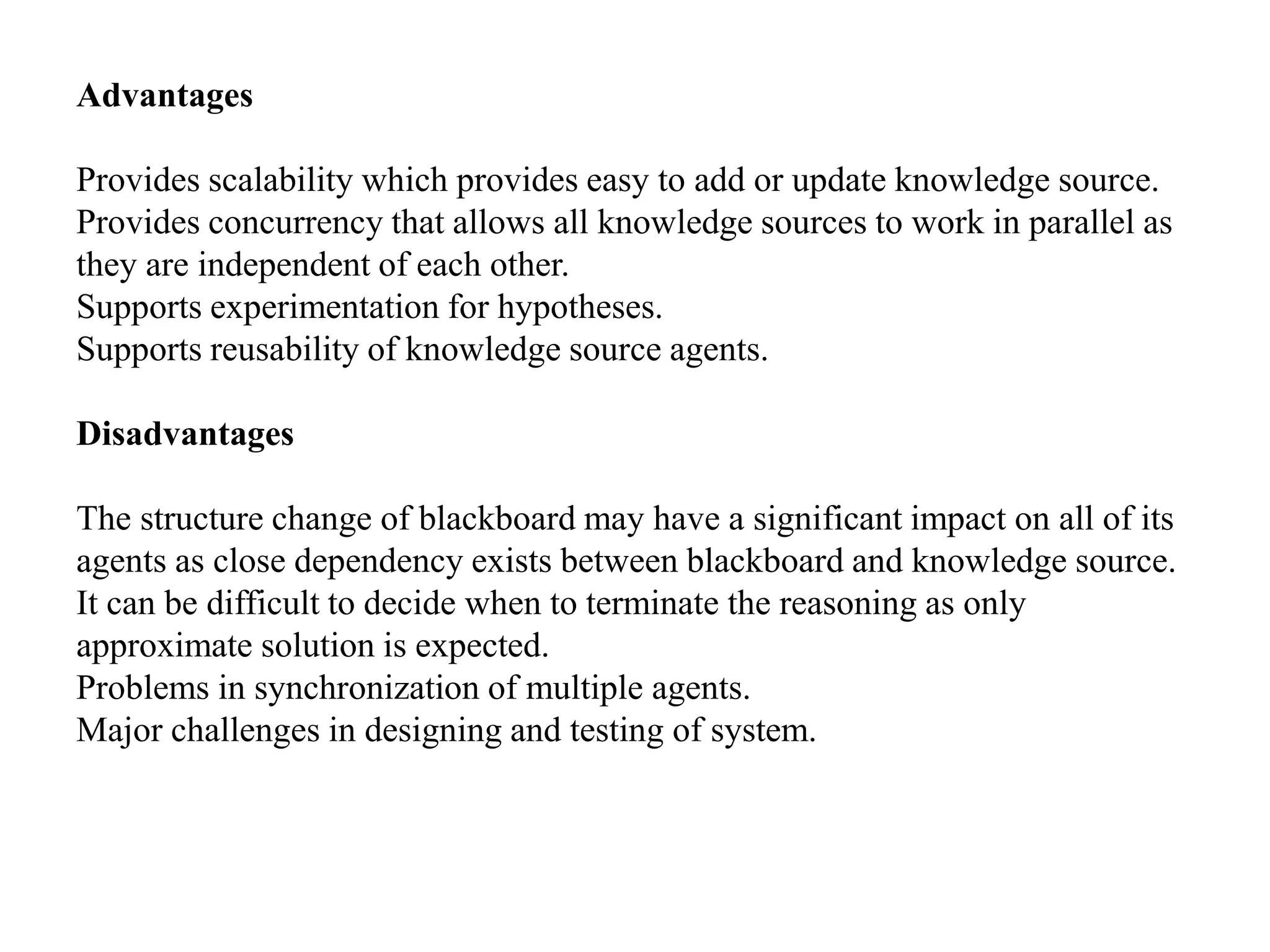 Advantages
Provides scalability which provides easy to add or update knowledge source.
Provides concurrency that allows all knowledge sources to work in parallel as
they are independent of each other.
Supports experimentation for hypotheses.
Supports reusability of knowledge source agents.
Disadvantages
The structure change of blackboard may have a significant impact on all of its
agents as close dependency exists between blackboard and knowledge source.
It can be difficult to decide when to terminate the reasoning as only
approximate solution is expected.
Problems in synchronization of multiple agents.
Major challenges in designing and testing of system.
 
