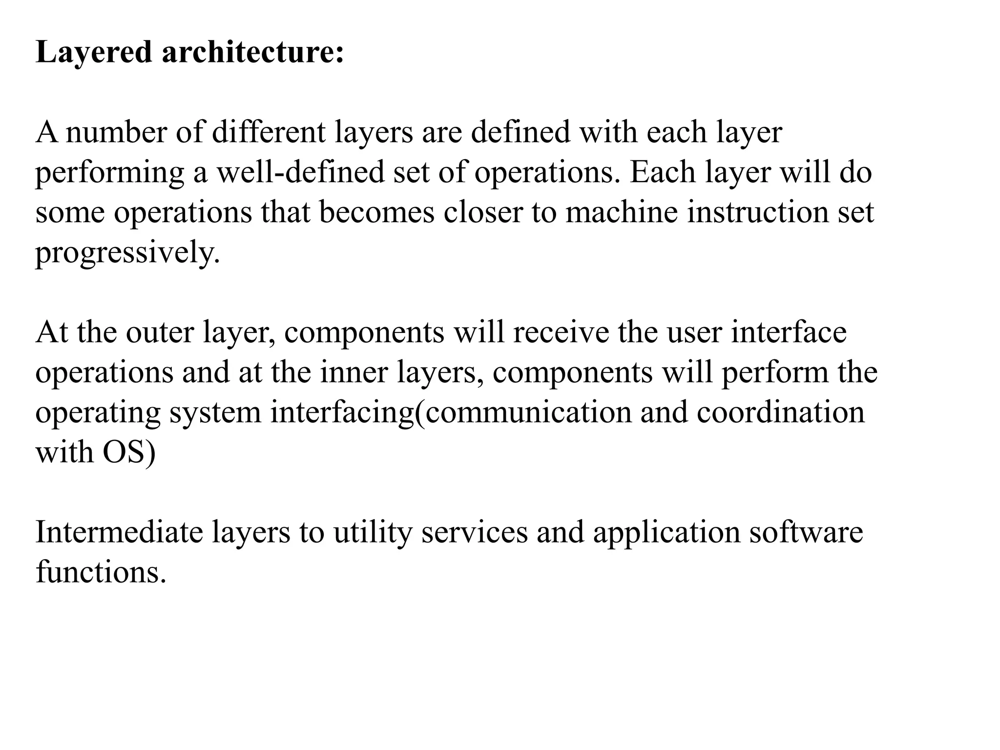 Layered architecture:
A number of different layers are defined with each layer
performing a well-defined set of operations. Each layer will do
some operations that becomes closer to machine instruction set
progressively.
At the outer layer, components will receive the user interface
operations and at the inner layers, components will perform the
operating system interfacing(communication and coordination
with OS)
Intermediate layers to utility services and application software
functions.
 