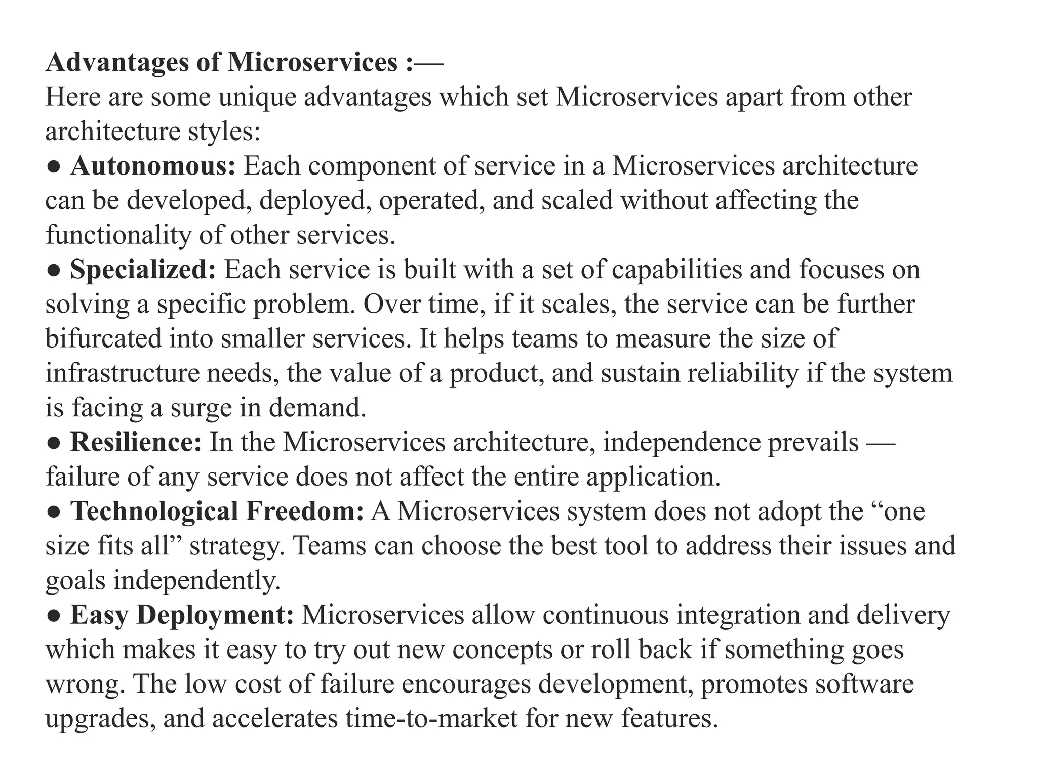 Advantages of Microservices :—
Here are some unique advantages which set Microservices apart from other
architecture styles:
● Autonomous: Each component of service in a Microservices architecture
can be developed, deployed, operated, and scaled without affecting the
functionality of other services.
● Specialized: Each service is built with a set of capabilities and focuses on
solving a specific problem. Over time, if it scales, the service can be further
bifurcated into smaller services. It helps teams to measure the size of
infrastructure needs, the value of a product, and sustain reliability if the system
is facing a surge in demand.
● Resilience: In the Microservices architecture, independence prevails —
failure of any service does not affect the entire application.
● Technological Freedom: A Microservices system does not adopt the “one
size fits all” strategy. Teams can choose the best tool to address their issues and
goals independently.
● Easy Deployment: Microservices allow continuous integration and delivery
which makes it easy to try out new concepts or roll back if something goes
wrong. The low cost of failure encourages development, promotes software
upgrades, and accelerates time-to-market for new features.
 