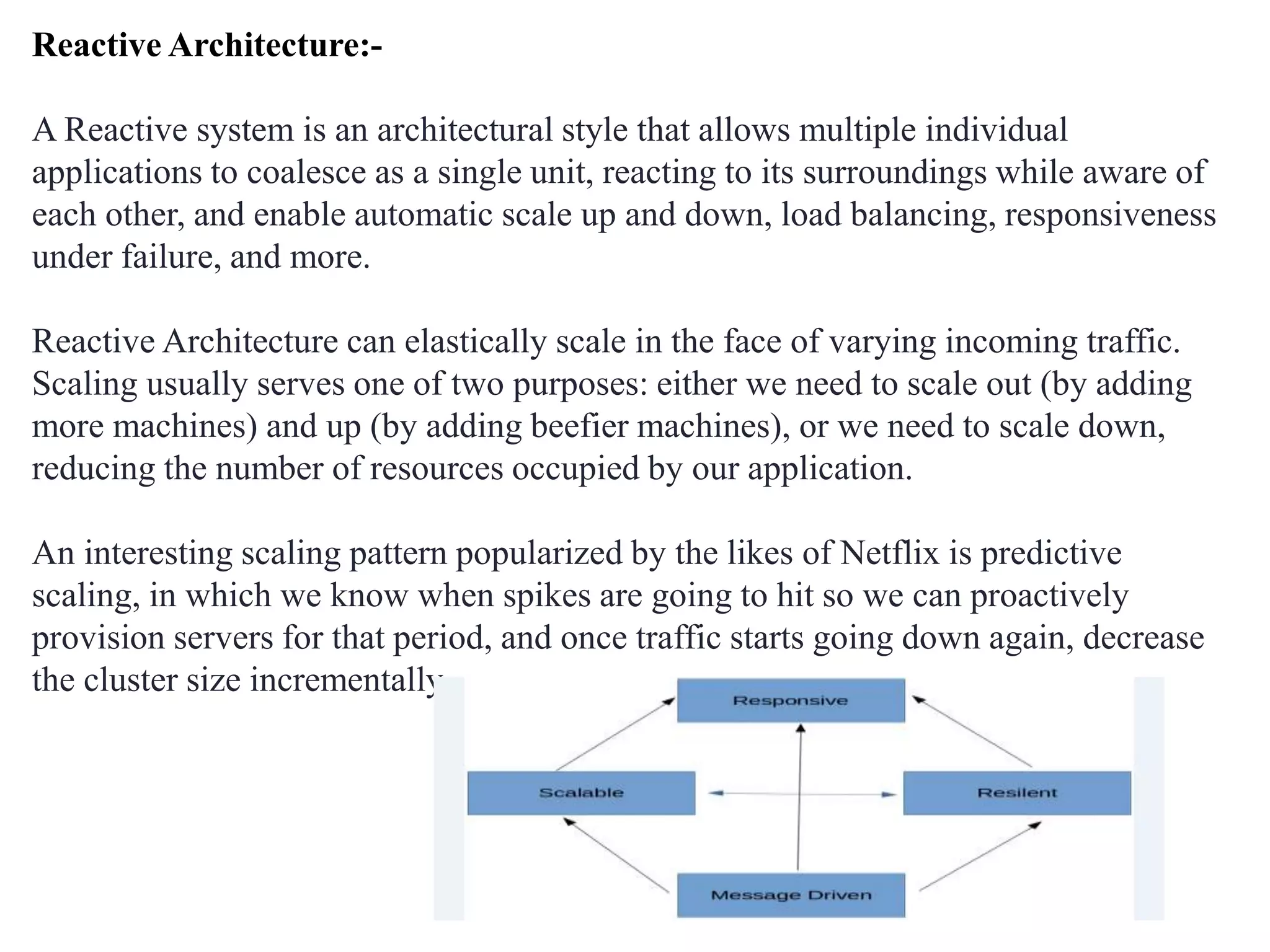 Reactive Architecture:-
A Reactive system is an architectural style that allows multiple individual
applications to coalesce as a single unit, reacting to its surroundings while aware of
each other, and enable automatic scale up and down, load balancing, responsiveness
under failure, and more.
Reactive Architecture can elastically scale in the face of varying incoming traffic.
Scaling usually serves one of two purposes: either we need to scale out (by adding
more machines) and up (by adding beefier machines), or we need to scale down,
reducing the number of resources occupied by our application.
An interesting scaling pattern popularized by the likes of Netflix is predictive
scaling, in which we know when spikes are going to hit so we can proactively
provision servers for that period, and once traffic starts going down again, decrease
the cluster size incrementally.
 